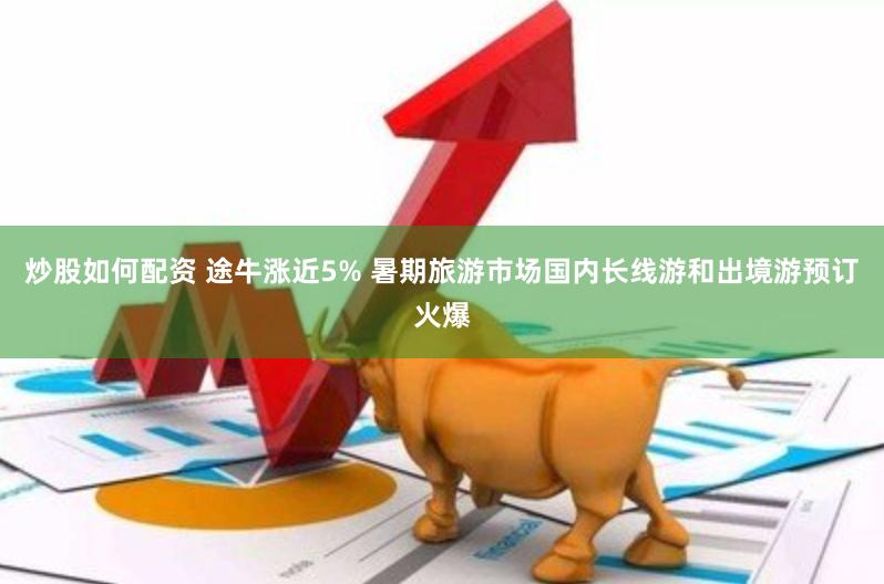 炒股如何配资 途牛涨近5% 暑期旅游市场国内长线游和出境游预订火爆