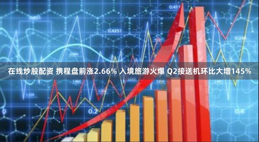 在线炒股配资 携程盘前涨2.66% 入境旅游火爆 Q2接送机环比大增145%