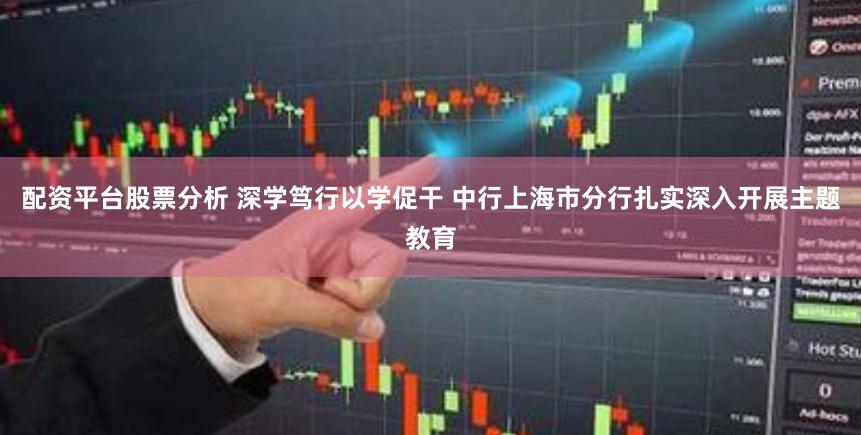 配资平台股票分析 深学笃行以学促干 中行上海市分行扎实深入开展主题教育