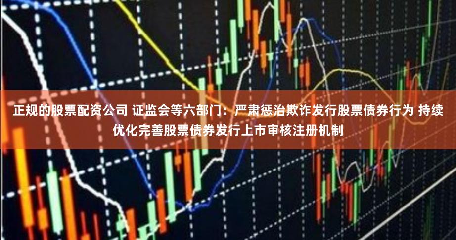 正规的股票配资公司 证监会等六部门：严肃惩治欺诈发行股票债券行为 持续优化完善股票债券发行上市审核注册机制