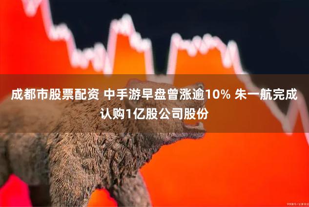 成都市股票配资 中手游早盘曾涨逾10% 朱一航完成认购1亿股公司股份