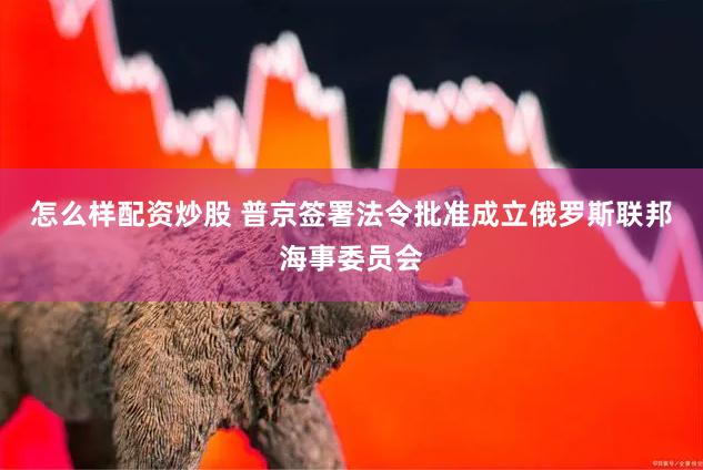 怎么样配资炒股 普京签署法令批准成立俄罗斯联邦海事委员会