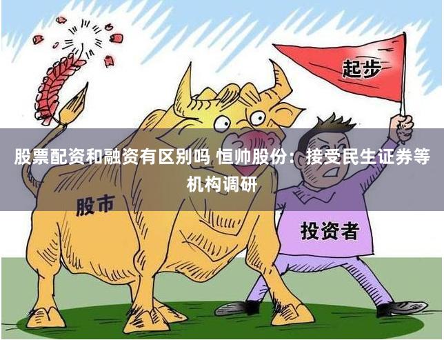 股票配资和融资有区别吗 恒帅股份：接受民生证券等机构调研