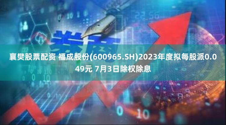 襄樊股票配资 福成股份(600965.SH)2023年度拟每股派0.049元 7月3日除权除息