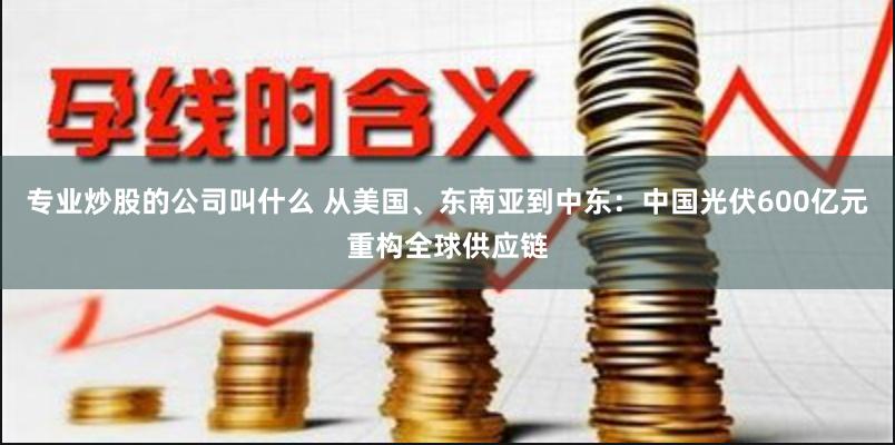 专业炒股的公司叫什么 从美国、东南亚到中东：中国光伏600亿元重构全球供应链