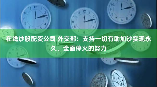 在线炒股配资公司 外交部：支持一切有助加沙实现永久、全面停火的努力