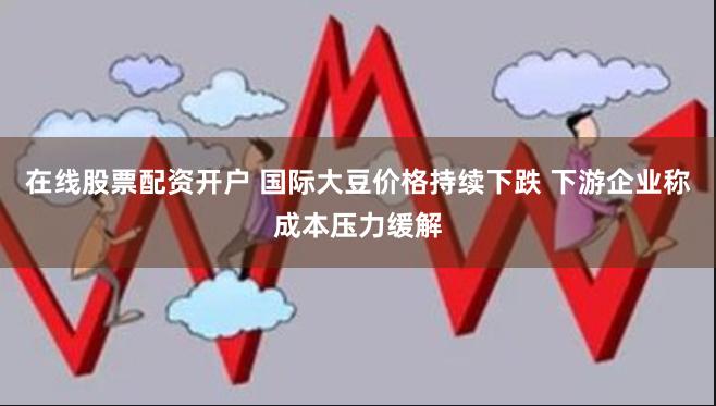 在线股票配资开户 国际大豆价格持续下跌 下游企业称成本压力缓解